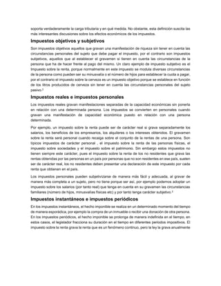 soporta verdaderamente la carga tributaria y en qué medida. No obstante, esta definición suscita las
más interesantes discusiones sobre los efectos económicos de los impuestos.
Impuestos objetivos y subjetivos
Son impuestos objetivos aquellos que gravan una manifestación de riqueza sin tener en cuenta las
circunstancias personales del sujeto que debe pagar el impuesto, por el contrario son impuestos
subjetivos, aquellos que al establecer el gravamen si tienen en cuenta las circunstancias de la
persona que ha de hacer frente al pago del mismo. Un claro ejemplo de impuesto subjetivo es el
Impuesto sobre la renta, porque normalmente en este impuesto se modula diversas circunstancias
de la persona como pueden ser su minusvalía o el número de hijos para establecer la cuota a pagar,
por el contrario el impuesto sobre la cerveza es un impuesto objetivo porque se establece en función
de los litros producidos de cerveza sin tener en cuenta las circunstancias personales del sujeto
pasivo.2
Impuestos reales e impuestos personales
Los impuestos reales gravan manifestaciones separadas de la capacidad económicas sin ponerla
en relación con una determinada persona. Los impuestos se convierten en personales cuando
gravan una manifestación de capacidad económica puesto en relación con una persona
determinada.
Por ejemplo, un impuesto sobre la renta puede ser de carácter real si grava separadamente los
salarios, los beneficios de los empresarios, los alquileres o los intereses obtenidos. El gravamen
sobre la renta será personal cuando recaiga sobre el conjunto de la rentas de una persona. Son
típicos impuestos de carácter personal , el impuesto sobre la renta de las personas físicas, el
impuesto sobre sociedades y el impuesto sobre el patrimonio. Sin embargo estos impuestos no
tienen siempre este carácter, pues el impuesto sobre la renta de los no residentes que grava las
rentas obtenidas por las personas en un país por personas que no son residentes en ese país, suelen
ser de carácter real, los no residentes deben presentar una declaración de este impuesto por cada
renta que obtienen en el país.
Los impuestos personales pueden subjetivizarse de manera más fácil y adecuada, al gravar de
manera más completa a un sujeto, pero no tiene porque ser así, por ejemplo podemos adoptar un
impuesto sobre los salarios (por tanto real) que tenga en cuenta en su gravamen las circunstancias
familiares (número de hijos, minusvalías físicas etc) y por tanto tenga carácter subjetivo.2
Impuestos instantáneos e impuestos periódicos
En los impuestos instantáneos, el hecho imponible se realiza en un determinado momento del tiempo
de manera esporádica, por ejemplo la compra de un inmueble o recibir una donación de otra persona.
En los impuestos periódicos, el hecho imponible se prolonga de manera indefinida en el tiempo, en
estos casos, el legislador fracciona su duración en el tiempo en diferentes periodos impositivos. El
impuesto sobre la renta grava la renta que es un fenómeno continuo, pero la ley la grava anualmente
 