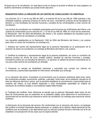 Al igual que en la conciliación, en esta figura la ley le otorga al acuerdo el efecto de cosa juzgada y la
doctrina colombiana considera que presta merito ejecutivo.


 REQUISITOS PARA LA CREACIÓN DE UN CENTRO DE CONCILIACIÓN Y/O ARBITRAJE

 Los artículos 10 y 11 de la Ley 640 de 2001 y el artículo 92 de la Ley 446 de 1998 autorizan a las
 entidades públicas, personas jurídicas sin ánimo de lucro, consultorios jurídicos de las facultades de
 derecho y a las facultades de ciencias humanas y sociales de las universidades a crear centros de
 conciliación.

 Los centros de conciliación son entidades autorizadas para funcionar por el Ministerio del Interior y de
 Justicia de conformidad con los artículos 91 y 113 de la Ley 446 de 1998. En virtud de los anteriores,
 la Resolución 1342 de 2004 del Ministerio del Interior y de Justicia establece los requisitos para la
 creación de centros de conciliación y/o arbitraje.

 Los requisitos establecidos en la Resolución 1342 de 2004 del Ministerio del Interior y de Justicia
 para crear un centro de conciliación y/o arbitraje son:

 1. Solicitud por escrito del representante legal de la persona interesada en la autorización de la
 creación de centro de conciliación y/o arbitraje al Ministerio del Interior y de Justicia.


 2. Certificar la existencia y representación legal de la persona solicitante, así como su condición de
 persona jurídica sin ánimo de lucro, entidad pública, facultad de ciencias humanas y sociales,
 consultorio jurídico de una facultad de derecho y, en general, la calidad de persona autorizada por la
 Ley para crear centros de conciliación y/o arbitraje.


 3. Presentar un estudio de factibilidad coherente y razonable que cumpla con criterios de
 conveniencia y oportunidad soportado en información verificable que contenga:


 a) La ubicación del centro: Consisteen el conocimiento que la persona solicitante debe tener sobre
 las condiciones sociales, económicas, políticas, culturales, entre otras, de la población ubicada en el
 área de influencia del futuro centro, que le permitirá establecer la conveniencia y oportunidad para la
 creación del mismo, el cual deberá responder a unas necesidades especiales en materia de
 resolución de conflictos dirigido a una población objeto determinada.


 b) Tipología del conflicto: hace referencia al estudio que la persona interesada debe hacer de los
 tipos de controversias que se presentan en la población objeto, para determinar la conveniencia y
 oportunidad de los servicios que ofrecerá el centro de conciliación y/o arbitraje para solucionar dichos
 conflictos.


 c) Estimación de la demanda del servicio: De conformidad con la ubicación del centro y la tipología
 del conflicto la entidad interesada deberá presentar un análisis de la relación oferta-demanda de los
 conflictos que se presentan y las alternativas para su solución (justicia formal e informal) con el fin de
 establecer una proyección de los casos que se espera atender.


                                                                                                         11
 