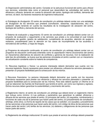 d) Organización administrativa del centro: Consiste en la estructura funcional del centro para ofrecer
sus servicios, entendida ésta como el personal que desarrollará las actividades del centro con
eficiencia y eficacia, teniendo en cuenta la ubicación del centro, tipología del conflicto, demanda del
servicio, es decir, los factores necesarios de ingeniería institucional.


e) Estrategia de divulgación: El centro de conciliación y/o arbitraje deberá contar con una estrategia
de divulgación de los servicios que prestará (conciliación, asesorías, capacitaciones, etc) a la
población objeto teniendo en cuenta los resultados de la investigación de ubicación del centro,
tipología del conflicto y demanda del servicio.


f) Sistema de evaluación y seguimiento: El centro de conciliación y/o arbitraje deberá contar con un
proyecto de evaluación y seguimiento a los servicios que presta a la comunidad el cual incluirá
indicadores de gestión, grados de satisfacción, cumplimiento de acuerdos, atención de quejas y
reclamos, procedimiento para la atención en los casos de incumplimiento de los acuerdos o
reincidencia del conflicto, y mapa de riesgos.


g) Programa de educación continuada: el centro de conciliación y/o arbitraje deberá contar con un
programa de educación continuada entendido como la capacitación interna (funcionarios del centro)
en mecanismos alternativos de solución de conflictos y gerencia de recursos. Con la realización de
este tipo de actividades, se busca que las personas vinculadas al centro cuenten con un mecanismo
de actualización constante sobre la materia de competencia.


h). Recursos logísticos y físicos: La persona interesada deberá demostrar que cuenta con los
recursos logísticos, físicos necesarios para prestar con eficiencia y eficacia los servicios planeados o
presentar un proyecto factibilidad para la consecución de los mismos.


i) Recursos financieros: La persona interesada deberá demostrar que cuenta con los recursos
financieros necesarios para prestar con eficiencia y eficacia los servicios planeados o presentar un
proyecto factibilidad para la consecución de los mismos. Para esto deberá aportar un informe en el
cual se relacionen las fuentes de financiación que tendrá el centro, así como sus ingresos y egresos.
Dichos recursos deben garantizar la sostenibilidad y crecimiento del centro.


j) Reglamento interno: el centro de conciliación y/o arbitraje que deberá tener un reglamento interno
que incluya como mínimo: (i) Las políticas y parámetros que garanticen la calidad, eficiencia y
eficacia de los servicios que preste el centro; (ii) principios del centro; (iii) requisitos, nombramiento y
funciones de cada una de la personas que hacen parte del centro; (iv) procedimiento de conciliación,
arbitraje, entre otros; (v) forma de reparto de los casos que se soliciten; (vi) causales y procedimiento
de las sanciones a las personas que hacen parte del centro; (vii) código de ética de las personas que
hacen parte del centro; (viii) tarifas de los servicios; (ix) deberes y obligaciones de las personas que
hacen parte del centro.


k) Reglamento de arbitraje institucional: El centro que preste el servicio de arbitraje deberá presentar


                                                                                                          12
 