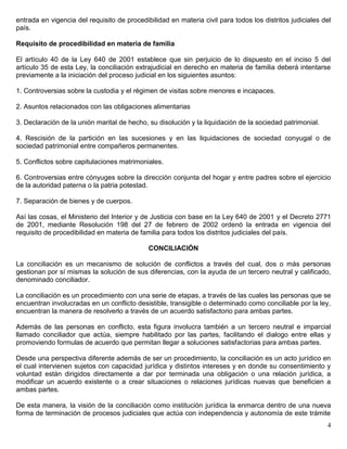 entrada en vigencia del requisito de procedibilidad en materia civil para todos los distritos judiciales del
país.

Requisito de procedibilidad en materia de familia

El artículo 40 de la Ley 640 de 2001 establece que sin perjuicio de lo dispuesto en el inciso 5 del
artículo 35 de esta Ley, la conciliación extrajudicial en derecho en materia de familia deberá intentarse
previamente a la iniciación del proceso judicial en los siguientes asuntos:

1. Controversias sobre la custodia y el régimen de visitas sobre menores e incapaces.

2. Asuntos relacionados con las obligaciones alimentarias

3. Declaración de la unión marital de hecho, su disolución y la liquidación de la sociedad patrimonial.

4. Rescisión de la partición en las sucesiones y en las liquidaciones de sociedad conyugal o de
sociedad patrimonial entre compañeros permanentes.

5. Conflictos sobre capitulaciones matrimoniales.

6. Controversias entre cónyuges sobre la dirección conjunta del hogar y entre padres sobre el ejercicio
de la autoridad paterna o la patria potestad.

7. Separación de bienes y de cuerpos.

Así las cosas, el Ministerio del Interior y de Justicia con base en la Ley 640 de 2001 y el Decreto 2771
de 2001, mediante Resolución 198 del 27 de febrero de 2002 ordenó la entrada en vigencia del
requisito de procedibilidad en materia de familia para todos los distritos judiciales del país.

                                             CONCILIACIÓN

La conciliación es un mecanismo de solución de conflictos a través del cual, dos o más personas
gestionan por sí mismas la solución de sus diferencias, con la ayuda de un tercero neutral y calificado,
denominado conciliador.

La conciliación es un procedimiento con una serie de etapas, a través de las cuales las personas que se
encuentran involucradas en un conflicto desistible, transigible o determinado como conciliable por la ley,
encuentran la manera de resolverlo a través de un acuerdo satisfactorio para ambas partes.

Además de las personas en conflicto, esta figura involucra también a un tercero neutral e imparcial
llamado conciliador que actúa, siempre habilitado por las partes, facilitando el dialogo entre ellas y
promoviendo formulas de acuerdo que permitan llegar a soluciones satisfactorias para ambas partes.

Desde una perspectiva diferente además de ser un procedimiento, la conciliación es un acto jurídico en
el cual intervienen sujetos con capacidad jurídica y distintos intereses y en donde su consentimiento y
voluntad están dirigidos directamente a dar por terminada una obligación o una relación jurídica, a
modificar un acuerdo existente o a crear situaciones o relaciones jurídicas nuevas que beneficien a
ambas partes.

De esta manera, la visión de la conciliación como institución jurídica la enmarca dentro de una nueva
forma de terminación de procesos judiciales que actúa con independencia y autonomía de este trámite
                                                                                                          4
 