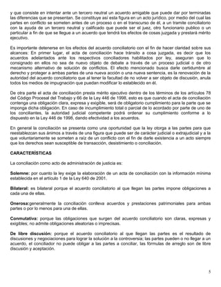 y que consiste en intentar ante un tercero neutral un acuerdo amigable que puede dar por terminadas
las diferencias que se presentan. Se constituye así esta figura en un acto jurídico, por medio del cual las
partes en conflicto se someten antes de un proceso o en el transcurso de él, a un tramite conciliatorio
con la ayuda de un tercero neutral y calificado que puede ser el juez, otro funcionario publico o un
particular a fin de que se llegue a un acuerdo que tendrá los efectos de cosas juzgada y prestará mérito
ejecutivo.

Es importante detenerse en los efectos del acuerdo conciliatorio con el fin de hacer claridad sobre sus
alcances: En primer lugar, el acta de conciliación hace tránsito a cosa juzgada, es decir que los
acuerdos adelantados ante los respectivos conciliadores habilitados por ley, aseguran que lo
consignado en ellos no sea de nuevo objeto de debate a través de un proceso judicial o de otro
mecanismo alternativo de solución de conflictos. El efecto mencionado busca darle certidumbre al
derecho y proteger a ambas partes de una nueva acción o una nueva sentencia, es la renovación de la
autoridad del acuerdo conciliatorio que al tener la facultad de no volver a ser objeto de discusión, anula
todos los medios de impugnación que puedan modificar lo establecido en él.

De otra parte el acta de conciliación presta mérito ejecutivo dentro de los términos de los artículos 78
del Código Procesal del Trabajo y 66 de la Ley 446 de 1998, esto es que cuando el acta de conciliación
contenga una obligación clara, expresa y exigible, será de obligatorio cumplimiento para la parte que se
imponga dicha obligación. En caso de incumplimiento total o parcial de lo acordado por parte de uno de
los conciliantes, la autoridad judicial competente podrá ordenar su cumplimiento conforme a lo
dispuesto en la Ley 446 de 1998, dando efectividad a los acuerdos.

En general la conciliación se presenta como una oportunidad que la ley otorga a las partes para que
reestablezcan sus ánimos a través de una figura que puede ser de carácter judicial o extrajudicial y a la
que voluntariamente se someten a raíz de un conflicto con el fin de darle existencia a un acto siempre
que los derechos sean susceptible de transacción, desistimiento o conciliación.

CARACTERÍSTICAS

La conciliación como acto de administración de justicia es:

Solemne: por cuanto la ley exige la elaboración de un acta de conciliación con la información mínima
establecida en el artículo 1 de la Ley 640 de 2001.

Bilateral: es bilateral porque el acuerdo conciliatorio al que llegan las partes impone obligaciones a
cada una de ellas.

Onerosa:generalmente la conciliación conlleva acuerdos y prestaciones patrimoniales para ambas
partes o por lo menos para una de ellas.

Conmutativa: porque las obligaciones que surgen del acuerdo conciliatorio son claras, expresas y
exigibles; no admite obligaciones aleatorias o imprecisas.

De libre discusión: porque el acuerdo conciliatorio al que llegan las partes es el resultado de
discusiones y negociaciones para lograr la solución a la controversia; las partes pueden o no llegar a un
acuerdo, el conciliador no puede obligar a las partes a conciliar, las fórmulas de arreglo son de libre
discusión y aceptación.




                                                                                                         5
 