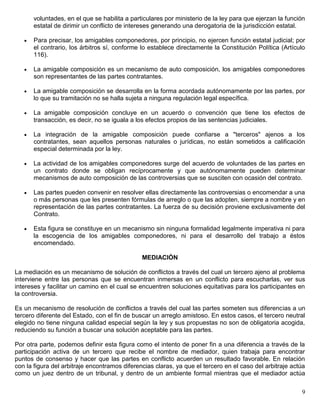 voluntades, en el que se habilita a particulares por ministerio de la ley para que ejerzan la función
       estatal de dirimir un conflicto de intereses generando una derogatoria de la jurisdicción estatal.

       Para precisar, los amigables componedores, por principio, no ejercen función estatal judicial; por
       el contrario, los árbitros sí, conforme lo establece directamente la Constitución Política (Artículo
       116).

       La amigable composición es un mecanismo de auto composición, los amigables componedores
       son representantes de las partes contratantes.

       La amigable composición se desarrolla en la forma acordada autónomamente por las partes, por
       lo que su tramitación no se halla sujeta a ninguna regulación legal específica.

       La amigable composición concluye en un acuerdo o convención que tiene los efectos de
       transacción, es decir, no se iguala a los efectos propios de las sentencias judiciales.

       La integración de la amigable composición puede confiarse a "terceros" ajenos a los
       contratantes, sean aquellos personas naturales o jurídicas, no están sometidos a calificación
       especial determinada por la ley.

       La actividad de los amigables componedores surge del acuerdo de voluntades de las partes en
       un contrato donde se obligan recíprocamente y que autónomamente pueden determinar
       mecanismos de auto composición de las controversias que se susciten con ocasión del contrato.

       Las partes pueden convenir en resolver ellas directamente las controversias o encomendar a una
       o más personas que les presenten fórmulas de arreglo o que las adopten, siempre a nombre y en
       representación de las partes contratantes. La fuerza de su decisión proviene exclusivamente del
       Contrato.

       Esta figura se constituye en un mecanismo sin ninguna formalidad legalmente imperativa ni para
       la escogencia de los amigables componedores, ni para el desarrollo del trabajo a éstos
       encomendado.

                                               MEDIACIÓN

La mediación es un mecanismo de solución de conflictos a través del cual un tercero ajeno al problema
interviene entre las personas que se encuentran inmersas en un conflicto para escucharlas, ver sus
intereses y facilitar un camino en el cual se encuentren soluciones equitativas para los participantes en
la controversia.

Es un mecanismo de resolución de conflictos a través del cual las partes someten sus diferencias a un
tercero diferente del Estado, con el fin de buscar un arreglo amistoso. En estos casos, el tercero neutral
elegido no tiene ninguna calidad especial según la ley y sus propuestas no son de obligatoria acogida,
reduciendo su función a buscar una solución aceptable para las partes.

Por otra parte, podemos definir esta figura como el intento de poner fin a una diferencia a través de la
participación activa de un tercero que recibe el nombre de mediador, quien trabaja para encontrar
puntos de consenso y hacer que las partes en conflicto acuerden un resultado favorable. En relación
con la figura del arbitraje encontramos diferencias claras, ya que el tercero en el caso del arbitraje actúa
como un juez dentro de un tribunal, y dentro de un ambiente formal mientras que el mediador actúa

                                                                                                          9
 