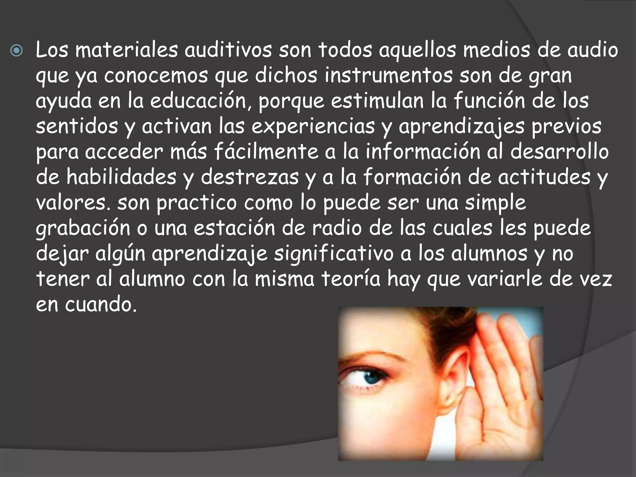  Los materiales auditivos son todos aquellos medios de audio
que ya conocemos que dichos instrumentos son de gran
ayuda en la educación, porque estimulan la función de los
sentidos y activan las experiencias y aprendizajes previos
para acceder más fácilmente a la información al desarrollo
de habilidades y destrezas y a la formación de actitudes y
valores. son practico como lo puede ser una simple
grabación o una estación de radio de las cuales les puede
dejar algún aprendizaje significativo a los alumnos y no
tener al alumno con la misma teoría hay que variarle de vez
en cuando.