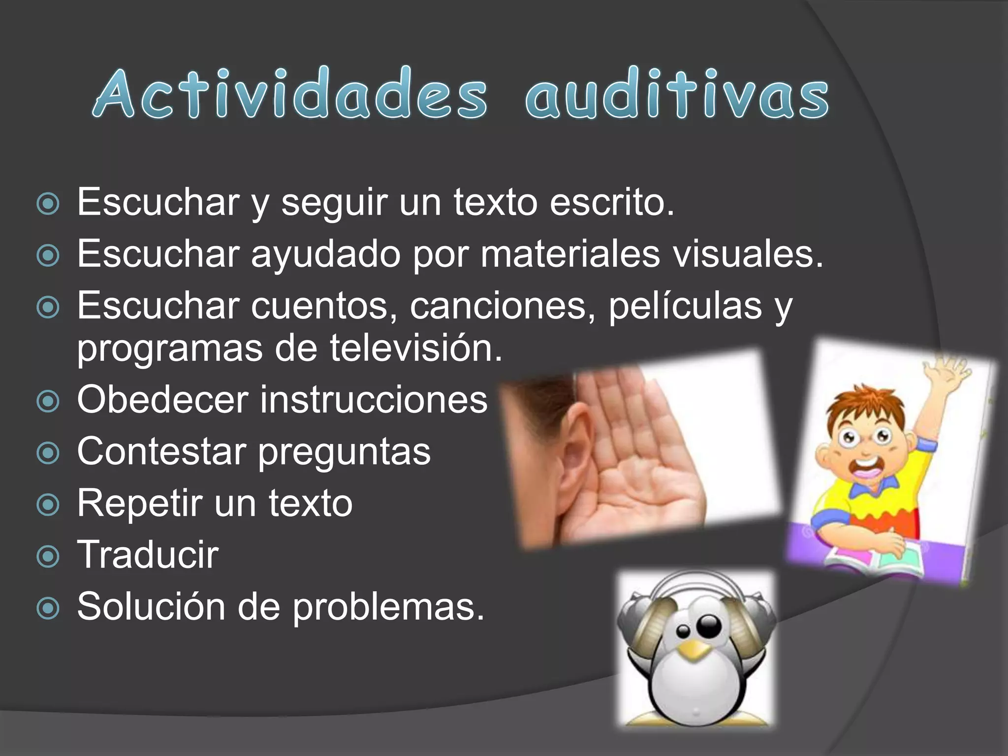  Escuchar y seguir un texto escrito.
Escuchar ayudado por materiales visuales.
Escuchar cuentos, canciones, películas y
programas de televisión.
Obedecer instrucciones
Contestar preguntas
Repetir un texto
Traducir
Solución de problemas.