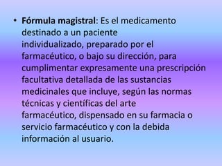 Fórmula magistral: Es el medicamento destinado a un paciente individualizado, preparado por el farmacéutico, o bajo su dirección, para cumplimentar expresamente una prescripción facultativa detallada de las sustancias medicinales que incluye, según las normas técnicas y científicas del arte farmacéutico, dispensado en su farmacia o servicio farmacéutico y con la debida información al usuario.