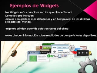 Los Widgets más conocidos son los que ofrece Yahoo!
Como los que incluyen:
-relojes con gráficos más detallados y en tiempo real de las distintas
ciudades del mundo.
-algunos brindan además datos actuales del clima
-otros ofrecen información sobre resultados de competiciones deportivas.