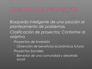  Búsqueda inteligente de una solución al
planteamiento de problemas.
 Clasificación de proyectos: Conforme al
objetivo
› Proyectos de Inversión
 Obtención de beneficios económicos futuros
› Proyectos Sociales
 Bienestar de una comunidad y desarrollo
social
 