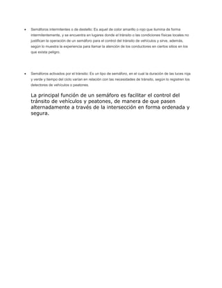 Semáforos intermitentes o de destello: Es aquel de color amarillo o rojo que ilumina de forma
intermitentemente, y se encuentra en lugares donde el tránsito o las condiciones físicas locales no
justifican la operación de un semáforo para el control del tránsito de vehículos y sirve, además,
según lo muestra la experiencia para llamar la atención de los conductores en ciertos sitios en los
que exista peligro.
Semáforos activados por el tránsito: Es un tipo de semáforo, en el cual la duración de las luces roja
y verde y tiempo del ciclo varían en relación con las necesidades de tránsito, según lo registren los
detectores de vehículos o peatones.
La principal función de un semáforo es facilitar el control del
tránsito de vehículos y peatones, de manera de que pasen
alternadamente a través de la intersección en forma ordenada y
segura.
 