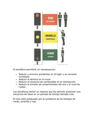 El semáforo permitirá, en consecuencia:
Reducir y prevenir accidentes en el lugar y su cercanía
inmediata.
Reducir la demora en el cruce.
Reducir el consumo de combustible en la intersección.
Reducir la emisión de contaminantes del aire y el nivel de
ruidos.
Los semáforos tienen un sistema que les permite presentar una
secuencia de fases en un período de tiempo llamado ciclo.
El ciclo está compuesto por la sumatoria de los tiempos de
verde, amarillo y rojo.
 