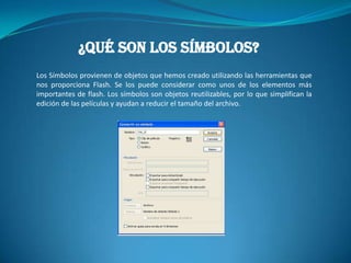 ¿QUÉ SON LOS SÍMBOLOS?
Los Símbolos provienen de objetos que hemos creado utilizando las herramientas que
nos proporciona Flash. Se los puede considerar como unos de los elementos más
importantes de flash. Los símbolos son objetos reutilizables, por lo que simplifican la
edición de las películas y ayudan a reducir el tamaño del archivo.
 