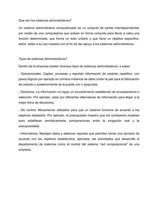 Que son los sistemas administrativos?
Un sistema administrativo computarizado es un conjunto de partes interdependientes
por medio de una computadora que actúan en forma conjunta para llevar a cabo una
función determinada, que forma un todo unitario y que tiene un objetivo específico,
estos están a su vez creados con el fin de dar apoyo a los sistemas administrativos.
Tipos de sistemas Administrativos?
Dentro de la empresa existen diversos tipos de sistemas administrativos, a saber:
- Operacionales: Captan, procesan y reportan información de carácter repetitivo, con
pasos lógicos por ejemplo en primera instancia se debe cortar la piel para la fabricación
de calzado y posteriormente se la puede unir o pespuntar.
- Directivos: La información no sigue un procedimiento establecido de procesamiento o
selección. Por ejemplo, optar por diferentes alternativas de información para llegar a la
mejor toma de decisiones.
- De control: Mecanismos utilizados para que un sistema funcione de acuerdo a los
objetivos deseados. Por ejemplo, el presupuesto maestro que los contadores emplean
para establecer periódicamente comparaciones entre la erogación real y la
presupuestada.
- Informativos: Manejan datos y elaboran reportes que permiten tomar una decisión de
acuerdo con los objetivos establecidos, ejemplos, las actividades que desarrolla el
departamento de sistemas como el control del sistema “red computacional” de una
empresa.
 