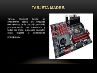 Tarjeta principal donde se
encuentran todos los circuitos
electrónicos de la unidad central de
procesamiento, las memorias y
todos los chips, slots para conectar
otras tarjetas y conexiones
principales.
TARJETA MADRE.
 