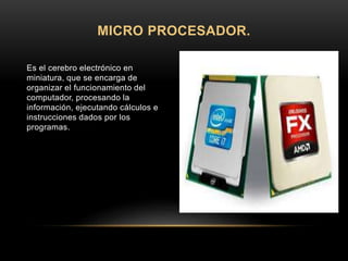 Es el cerebro electrónico en
miniatura, que se encarga de
organizar el funcionamiento del
computador, procesando la
información, ejecutando cálculos e
instrucciones dados por los
programas.
MICRO PROCESADOR.
 