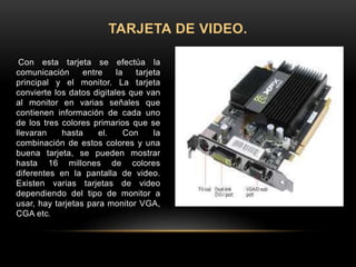 Con esta tarjeta se efectúa la
comunicación entre la tarjeta
principal y el monitor. La tarjeta
convierte los datos digitales que van
al monitor en varias señales que
contienen información de cada uno
de los tres colores primarios que se
llevaran hasta el. Con la
combinación de estos colores y una
buena tarjeta, se pueden mostrar
hasta 16 millones de colores
diferentes en la pantalla de video.
Existen varias tarjetas de video
dependiendo del tipo de monitor a
usar, hay tarjetas para monitor VGA,
CGA etc.
TARJETA DE VIDEO.
 