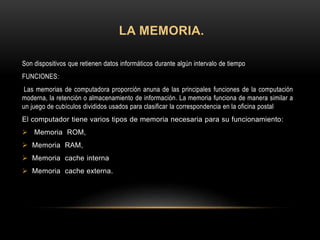 LA MEMORIA.
Son dispositivos que retienen datos informáticos durante algún intervalo de tiempo
FUNCIONES:
Las memorias de computadora proporción anuna de las principales funciones de la computación
moderna, la retención o almacenamiento de información. La memoria funciona de manera similar a
un juego de cubículos divididos usados para clasificar la correspondencia en la oficina postal
El computador tiene varios tipos de memoria necesaria para su funcionamiento:
 Memoria ROM,
 Memoria RAM,
 Memoria cache interna
 Memoria cache externa.
 
