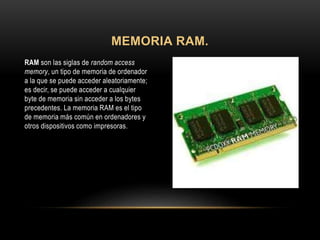 RAM son las siglas de random access
memory, un tipo de memoria de ordenador
a la que se puede acceder aleatoriamente;
es decir, se puede acceder a cualquier
byte de memoria sin acceder a los bytes
precedentes. La memoria RAM es el tipo
de memoria más común en ordenadores y
otros dispositivos como impresoras.
MEMORIA RAM.
 