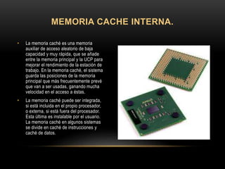 • La memoria caché es una memoria
auxiliar de acceso aleatorio de baja
capacidad y muy rápida, que se añade
entre la memoria principal y la UCP para
mejorar el rendimiento de la estación de
trabajo. En la memoria caché, el sistema
guarda las posiciones de la memoria
principal que más frecuentemente prevé
que van a ser usadas, ganando mucha
velocidad en el acceso a éstas.
• La memoria caché puede ser integrada,
si está incluida en el propio procesador,
o externa, si está fuera del procesador.
Esta última es instalable por el usuario.
La memoria caché en algunos sistemas
se divide en caché de instrucciones y
caché de datos.
MEMORIA CACHE INTERNA.
 