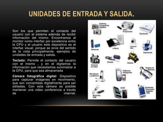 Son los que permiten el contacto del
usuario con el sistema además de recibir
información del mismo. Encontramos al
monitor como interfaz por excelencia entre
la CPU y el usuario este dispositivo es el
interfaz visual, porque se sirve del sentido
de la vista principalmente, ejemplos de
unidades de entrada y salida.
Teclado: Permite el contacto del usuario
con el mismo , y en el digitamos la
información que necesitamos suministrar a
la CPU, para que sea almacenada
Cámara fotográfica digital: Dispositivo
para capturar imágenes en movimiento,
que son convertidas digitalmente para ser
editadas. Con esta cámara es posible
mantener una video conferencia a través
de internet.
UNIDADES DE ENTRADA Y SALIDA.
 