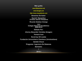 Web grafía:
www.Slidershare.net
www.Google.com
http://www.masadelante.com
Derechos De Autor:
David F. Barandica
Cristian David Pamplona
Ricardo Esteban Arango
10-2
Colegio Nacional Académico
2009-2010
Editado Por:
Jhonny Alexander Córdoba Amagara
Yomaira luna
Duverney Gil cuesta
Fundación Universitaria Claretiana (Uniclaretiana)
Quibdó Chocó
Programa: Ingeniería De Sistemas
Semestre:
I
2015-1
 