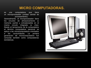 MICRO COMPUTADORAS.
es una computadora que tiene
un microprocesador (unidad central de
procesamiento).
Generalmente, el microprocesador tiene
los circuitos de almacenamiento (o
memoria caché) y entrada/salida en el
mismo circuito integrado (o chip).
Desde el lanzamiento de la computadora
el término computadora personal se
aplica a las microcomputadora orientados
a los consumidores. La primera
generación de microcomputadora fue
conocida también como computadoras
domésticas.
 