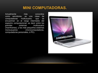 MINI COMPUTADORAS.
Actualmente más conocidos
como servidores, es una clase de
computadoras multiusuario, que se
encuentran en el rango intermedio del
espectro computacional; es decir entre los
grandes sistemas multiusuario
(mainframes), y los más pequeños sistemas
monousuarios (microcomputadoras,
computadoras personales, ó PC).
 