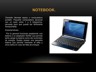 NOTEBOOK.
(También llamada laptop o computadora
portátil). Pequeña computadora personal
con un peso entre 1 y 6 kilogramos,
pensada para que pueda ser fácilmente
transportable.
Características:
Por lo general funcionan empleando una
batería o un adaptador AD/DC que permite
tanto cargar la batería como dar suministro
de energía. Suelen poseer una pequeña
batería que permite mantener el reloj y
otros datos en caso de falta de energía.
 