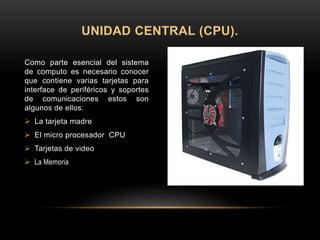 Como parte esencial del sistema
de computo es necesario conocer
que contiene varias tarjetas para
interface de periféricos y soportes
de comunicaciones estos son
algunos de ellos:
 La tarjeta madre
 El micro procesador CPU
 Tarjetas de video
 La Memoria
UNIDAD CENTRAL (CPU).
 
