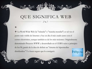 QUE SIGNIFICA WEB



 La World Wide Web (la "telaraña" o "maraña mundial") es tal vez el
punto más visible de Internet y hoy en día el más usado junto con el
correo electrónico, aunque también es de los más recientes. Originalmente
denominado Proyecto WWW y desarrollado en el CERN suizo a principio
de los 90, partió de la idea de definir un "sistema de hipermedias
distribuidos." Y a buen seguro que lo consiguió.
 