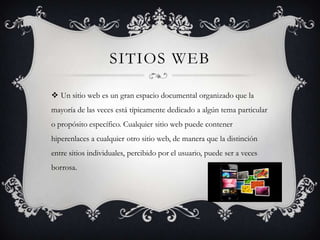 SITIOS WEB

 Un sitio web es un gran espacio documental organizado que la
mayoría de las veces está típicamente dedicado a algún tema particular
o propósito específico. Cualquier sitio web puede contener
hiperenlaces a cualquier otro sitio web, de manera que la distinción
entre sitios individuales, percibido por el usuario, puede ser a veces
borrosa.
 