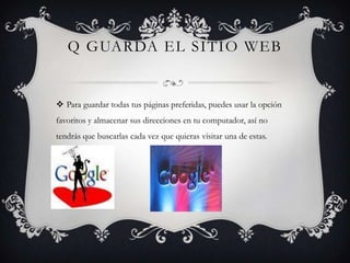 Q GUARDA EL SITIO WEB


 Para guardar todas tus páginas preferidas, puedes usar la opción
favoritos y almacenar sus direcciones en tu computador, así no
tendrás que buscarlas cada vez que quieras visitar una de estas.
 