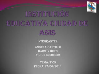 INSTITUCIÓN EDUCATIVA CIUDAD DE ASIS INTEGRANTES:  ANGELA CASTILLO  DARWIN BURG VICTOR GUERRERO TEMA: TICS FECHA:17/06/2011 