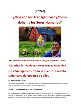 (NOTAS)

¿Qué son los Transgénicos? ¿Cómo
dañan a los Seres Humanos?

-Los productos de Monsanto más peligrosos para la salud

-Cosechar la ira: Monsanto envenena Argentina

-Los Transgénicos: Todo lo que Ud. necesita
saber para defenderse de ellos
por Olga Larrazabal S. (Chile)
(El material transgénico es a los organismos, como los virus a los computadores, su acumulación nos
tranca la información necesaria para que el aparato funcione)

Parte I La alimentación y su evolución
Necesitamos comer todos los días, y necesitamos saber lo que comemos para mantenernos sanos. El
tema de los Transgénicos, es un tema de Biología Genética con un componente económico muy fuerte lo
que lo hace muy discutido por diversos estamentos de la sociedad que tienen intereses opuestos.

 