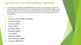 Que son los virus informáticos, ejemplos.
 Los virus son programas informáticos que tienen como objetivo alterar el
funcionamiento del computador, sin que el usuario se de cuenta. Estos, por lo
general, infectan otros archivos del sistema con la intensión de modificarlos
para destruir de manera intencionada archivos o datos almacenados en tu
computador.
 Ejemplos:
 - Carta de amor/ I LOVE YOU (2000)
 - Code Red (2001)
 - Slammer (2003)
 - Fizzer (2003)
 - My Doom (2004)
 - PoisonIvy (2005)
 - Zeus (2007)
 - agent.btz (2008)
 - Virus Conficker (2009)
 - Stuxnet (2009-2010)
 