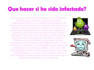 Que hacer si he sido infectado?Una vez que usted ha contenido el virus, necesitará desinfectar su sistema, y después trabajar cuidadosamente buscar cualquier propagación del mismo en su red local o a sus contactos. De esta forma puede asegurarse de que no volverá a infectar su ordenador accidentalmente. Finalmente pregúntese quien ha usado el ordenador durante las últimas semanas. Si hay otros que lo hayan podido utilizar, pueden haber transportado, sin darse cuenta, la infección a su ordenador y necesitarán ayuda. Pregúntese si ha enviado algún fichero, como e-mails con ficheros adjuntos, o si ha copiado algún fichero de su máquina a un servidor, página web o sitio FTP recientemente. Si ha sido así, revíselos para ver si han sido infectados, y si lo han sido, informe a otras personas que puedan tener actualmente una copia del fichero infectado en su máquina. 