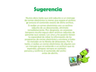 Sugerencia       Nunca abra nada que esté adjunto a un mensaje de correo electrónico a menos que espere el archivo y conozca el contenido exacto de dicho archivo.       Si recibe un correo electrónico con un archivo adjunto de un desconocido, elimínelo inmediatamente. Por desgracia, en ocasiones tampoco resulta seguro abrir archivos adjuntos de personas que conoce. Los virus y los gusanos tienen la capacidad de robar la información de los programas de correo electrónico y enviarse a todos los incluidos en la libreta de direcciones. Por lo tanto, si recibe un correo electrónico de alguien con un mensaje que no entiende o un archivo que no esperaba, póngase siempre en contacto con la persona y confirme el contenido del archivo adjunto antes de abrirlo.