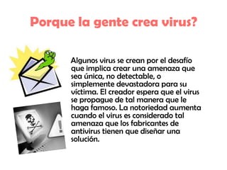 Porque la gente crea virus?    Algunos virus se crean por el desafío que implica crear una amenaza que sea única, no detectable, o simplemente devastadora para su víctima. El creador espera que el virus se propague de tal manera que le haga famoso. La notoriedad aumenta cuando el virus es considerado tal amenaza que los fabricantes de antivirus tienen que diseñar una solución. 