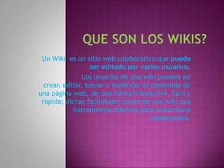 Un Wiki es un sitio web colaborativo que puede
                  ser editado por varios usuarios.
                Los usuarios de una wiki pueden así
  crear, editar, borrar o modificar el contenido de
una página web, de una forma interactiva, fácil y
 rápida; dichas facilidades hacen de una wiki una
            herramienta efectiva para la escritura
                                       colaborativa.
 