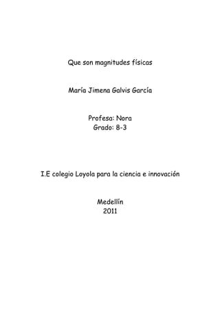 Que son magnitudes físicas



         María Jimena Galvis García



                Profesa: Nora
                 Grado: 8-3




I.E colegio Loyola para la ciencia e innovación



                   Medellín
                    2011
 