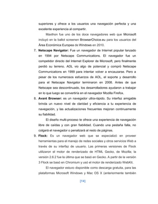 [14] 
superiores y ofrece a los usuarios una navegación perfecta y una excelente experiencia al compartir. Maxthon fue uno de los doce navegadores web que Microsoft incluyó en la ballot screenen BrowserChoice.eu para los usuarios del Área Económica Europea de Windows en 2010. 
7. Netscape Navigator: Fue un navegador de Internet popular lanzado en 1994 por Netscape Communications. El navegador fue un competidor directo del Internet Explorer de Microsoft, pero finalmente perdió su terreno. AOL vio algo de potencial y compró Netscape Communications en 1999 para intentar volver a encauzarse. Pero a pesar de los numerosos esfuerzos de AOL, el soporte y desarrollo para el Netscape Navigator terminaron en 2008. Antes de que Netscape sea descontinuado, los desarrolladores ayudaron a trabajar en lo que luego se convertiría en el navegador Mozilla Firefox. 
8. Avant Browser: es un navegador ultra-rápido. Su interfaz amigable brinda un nuevo nivel de claridad y eficiencia a tu experiencia de navegación, y las actualizaciones frecuentes mejoran continuamente su fiabilidad. 
El diseño multi-proceso te ofrece una experiencia de navegación libre de caídas y con gran fiabilidad. Cuando una pestaña falla, no colgará el navegador o penalizará al resto de páginas. 
9. Flock: Es un navegador web que se especializó en proveer herramientas para el manejo de redes sociales y otros servicios Web a través de su interfaz de usuario. Las primeras versiones de Flock utilizaron el motor de renderizado de HTML Gecko, de Mozilla; la versión 2.6.2 fue la última que se basó en Gecko. A partir de la versión 3 Flock se basó en Chromium y usó el motor de renderizado WebKit. 
El navegador estuvo disponible como descarga gratuita, para las plataformas Microsoft Windows y Mac OS X (anteriormente también  