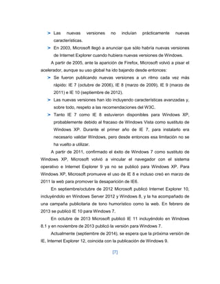 [7] 
Las nuevas versiones no incluían prácticamente nuevas características. En 2003, Microsoft llegó a anunciar que sólo habría nuevas versiones de Internet Explorer cuando hubiera nuevas versiones de Windows. A partir de 2005, ante la aparición de Firefox, Microsoft volvió a pisar el acelerador, aunque su uso global ha ido bajando desde entonces: Se fueron publicando nuevas versiones a un ritmo cada vez más rápido: IE 7 (octubre de 2006), IE 8 (marzo de 2009), IE 9 (marzo de 2011) e IE 10 (septiembre de 2012). Las nuevas versiones han ido incluyendo características avanzadas y, sobre todo, respeto a las recomendaciones del W3C. Tanto IE 7 como IE 8 estuvieron disponibles para Windows XP, probablemente debido al fracaso de Windows Vista como sustituto de Windows XP. Durante el primer año de IE 7, para instalarlo era necesario validar Windows, pero desde entonces esa limitación no se ha vuelto a utilizar. A partir de 2011, confirmado el éxito de Windows 7 como sustituto de Windows XP, Microsoft volvió a vincular el navegador con el sistema operativo e Internet Explorer 9 ya no se publicó para Windows XP. Para Windows XP, Microsoft promueve el uso de IE 8 e incluso creó en marzo de 2011 la web para promover la desaparición de IE6. En septiembre/octubre de 2012 Microsoft publicó Internet Explorer 10, incluyéndolo en Windows Server 2012 y Windows 8, y la ha acompañado de una campaña publicitaria de tono humorístico como la web. En febrero de 2013 se publicó IE 10 para Windows 7. En octubre de 2013 Microsoft publicó IE 11 incluyéndolo en Windows 8.1 y en noviembre de 2013 publicó la versión para Windows 7. Actualmente (septiembre de 2014), se espera que la próxima versión de IE, Internet Explorer 12, coincida con la publicación de Windows 9.  