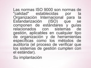 Las normas ISO 9000 son normas de 
"calidad" establecidas por la 
Organización Internacional para la 
Estandarización (ISO) que se 
componen de estándares y guías 
relacionados con sistemas de 
gestión, aplicables en cualquier tipo 
de organización y de herramientas 
específicas como los métodos de 
auditoría (el proceso de verificar que 
los sistemas de gestión cumplen con 
el estándar). 
Su implantación 
 