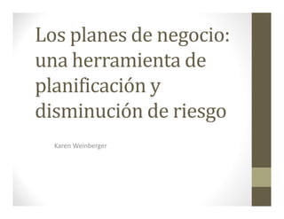 Los planes de negocio:
una herramienta de
planificación y
disminución de riesgo
Karen Weinberger
 