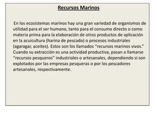 Recursos Marinos       En los ecosistemas marinos hay una gran variedad de organismos de utilidad para el ser humano, tanto para el consumo directo o como materia prima para la elaboración de otros productos de aplicación en la acuicultura (harina de pescado) o procesos industriales (agaragar, aceites). Estos son los llamados “recursos marinos vivos.” Cuando su extracción es una actividad productiva, pasan a llamarse “recursos pesqueros” industriales o artesanales, dependiendo si son explotados por las empresas pesqueras o por los pescadores artesanales, respectivamente.