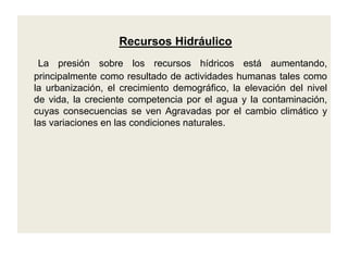 Recursos HidráulicoLa presión sobre los recursos hídricos está aumentando, principalmente como resultado de actividades humanas tales como la urbanización, el crecimiento demográfico, la elevación del nivel de vida, la creciente competencia por el agua y la contaminación, cuyas consecuencias se ven Agravadas por el cambio climático y las variaciones en las condiciones naturales.