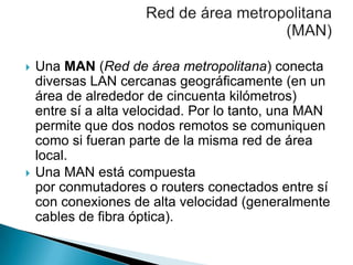 



Una MAN (Red de área metropolitana) conecta
diversas LAN cercanas geográficamente (en un
área de alrededor de cincuenta kilómetros)
entre sí a alta velocidad. Por lo tanto, una MAN
permite que dos nodos remotos se comuniquen
como si fueran parte de la misma red de área
local.
Una MAN está compuesta
por conmutadores o routers conectados entre sí
con conexiones de alta velocidad (generalmente
cables de fibra óptica).

 