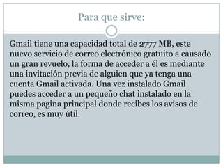 Para que sirve:

Gmail tiene una capacidad total de 2777 MB, este
nuevo servicio de correo electrónico gratuito a causado
un gran revuelo, la forma de acceder a él es mediante
una invitación previa de alguien que ya tenga una
cuenta Gmail activada. Una vez instalado Gmail
puedes acceder a un pequeño chat instalado en la
misma pagina principal donde recibes los avisos de
correo, es muy útil.
 