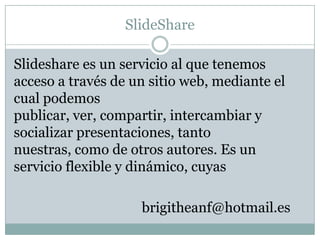 SlideShare

Slideshare es un servicio al que tenemos
acceso a través de un sitio web, mediante el
cual podemos
publicar, ver, compartir, intercambiar y
socializar presentaciones, tanto
nuestras, como de otros autores. Es un
servicio flexible y dinámico, cuyas

                    brigitheanf@hotmail.es
 