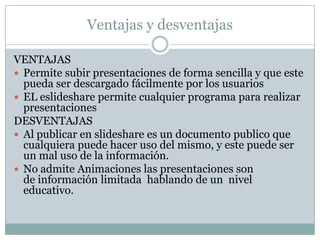 Ventajas y desventajas

VENTAJAS
 Permite subir presentaciones de forma sencilla y que este
  pueda ser descargado fácilmente por los usuarios
 EL eslideshare permite cualquier programa para realizar
  presentaciones
DESVENTAJAS
 Al publicar en slideshare es un documento publico que
  cualquiera puede hacer uso del mismo, y este puede ser
  un mal uso de la información.
 No admite Animaciones las presentaciones son
  de información limitada hablando de un nivel
  educativo.
 