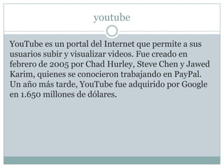 youtube

YouTube es un portal del Internet que permite a sus
usuarios subir y visualizar videos. Fue creado en
febrero de 2005 por Chad Hurley, Steve Chen y Jawed
Karim, quienes se conocieron trabajando en PayPal.
Un año más tarde, YouTube fue adquirido por Google
en 1.650 millones de dólares.
 