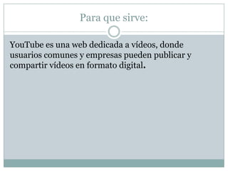 Para que sirve:

YouTube es una web dedicada a vídeos, donde
usuarios comunes y empresas pueden publicar y
compartir vídeos en formato digital.
 